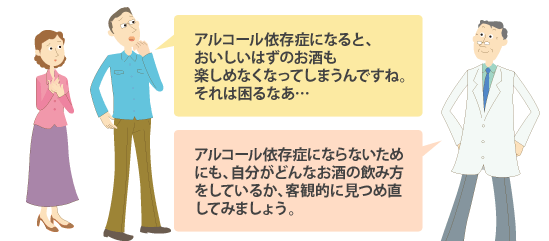 父:アルコール依存症になると、おいしいはずのお酒も楽しめなくなってしまうんですね。それは困るなあ・・・ 教授:アルコール依存症にならないためにも、自分がどんなお酒の飲み方をしているか、客観的に見つめ直してみましょう。