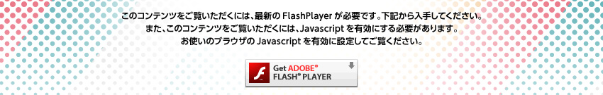 ���̃R���e���c���������������ɂ́A�ŐV��FlashPlayer���K�v�ł��B���L������肵�Ă��������B�܂��A���̃R���e���c���������������ɂ́AJavascript��L���ɂ���K�v������܂��B���g���̃u���E�U��Javascript��L���ɐݒ肵�Ă������������B