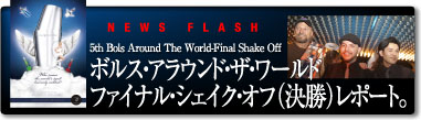 NEWS FLASH 5th Bols Around The World Final Shake Off�@�{���X�E�A���E���h�E�U�E���[���h �t�@�C�i���E�V�F�C�N�E�I�t�i�����j