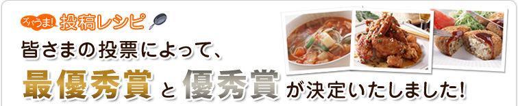 ズバうま!投稿レシピ
皆さまの投票によって、最優秀賞と優秀賞が決定いたしました!