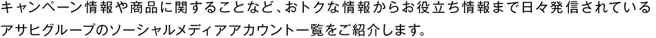 キャンペーン情報や商品に関することなど、おトクな情報からお役立ち情報まで日々発信されているアサヒグループのソーシャルメディアアカウント一覧をご紹介します。
