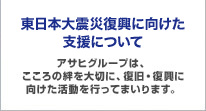 東日本大震災復興に向けた支援について アサヒグループは、こころの絆を大切に、復旧・復興に向けた活動を行ってまいります。