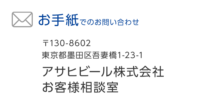 お手紙でのお問い合わせ　〒130-8602 東京都墨田区吾妻橋1-23-1 アサヒビール株式会社お客様相談室